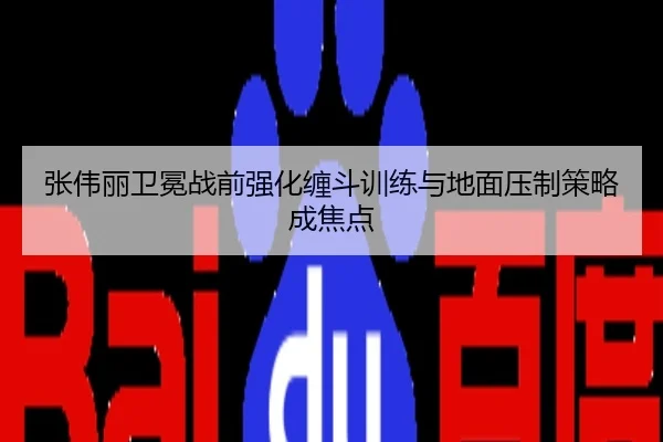 张伟丽卫冕战前强化缠斗训练与地面压制策略成焦点