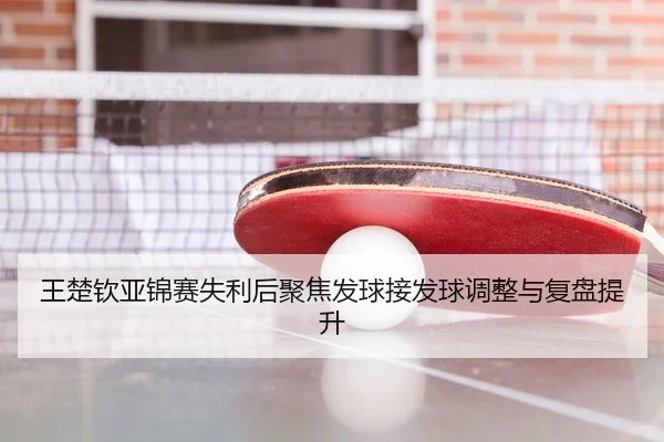 王楚钦亚锦赛失利后聚焦发球接发球调整与复盘提升