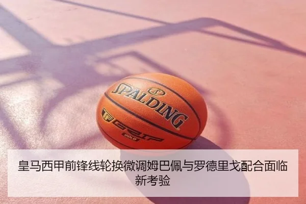 皇马西甲前锋线轮换微调姆巴佩与罗德里戈配合面临新考验