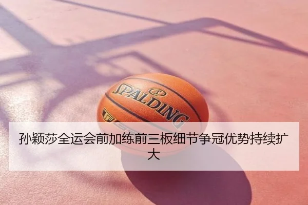 孙颖莎全运会前加练前三板细节争冠优势持续扩大