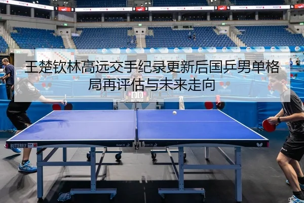 王楚钦林高远交手纪录更新后国乒男单格局再评估与未来走向