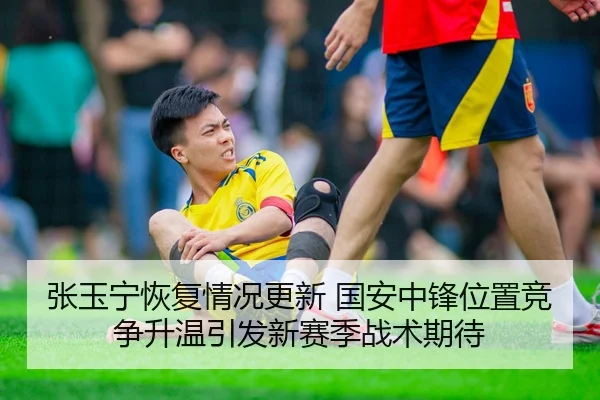 张玉宁恢复情况更新 国安中锋位置竞争升温引发新赛季战术期待
