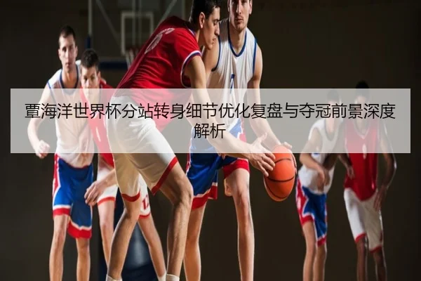覃海洋世界杯分站转身细节优化复盘与夺冠前景深度解析